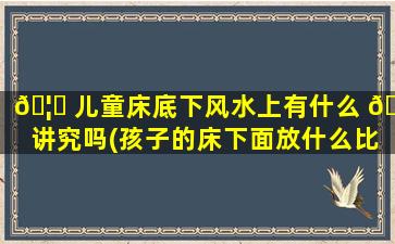 🦈 儿童床底下风水上有什么 🐕 讲究吗(孩子的床下面放什么比较好)